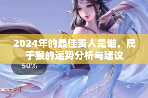 2024年的最佳贵人是谁，属于猴的运势分析与建议