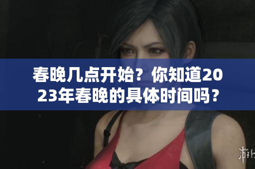 春晚几点开始？你知道2023年春晚的具体时间吗？