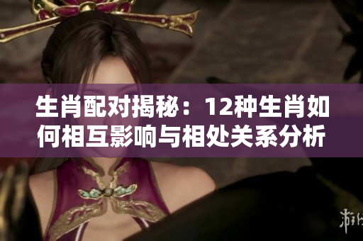 生肖配对揭秘：12种生肖如何相互影响与相处关系分析