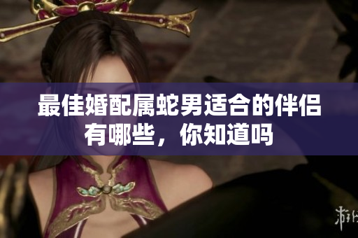 最佳婚配属蛇男适合的伴侣有哪些，你知道吗