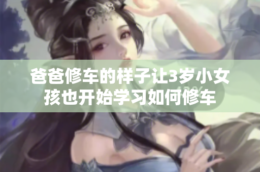 爸爸修车的样子让3岁小女孩也开始学习如何修车