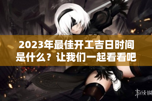 2023年最佳开工吉日时间是什么？让我们一起看看吧！