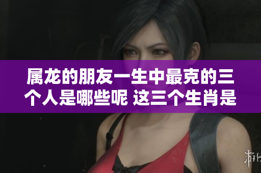 属龙的朋友一生中最克的三个人是哪些呢 这三个生肖是什么呢