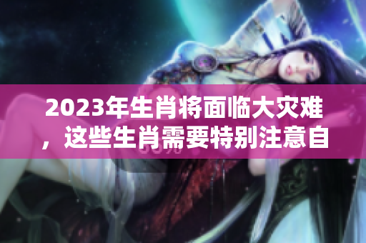 2023年生肖将面临大灾难，这些生肖需要特别注意自身运势