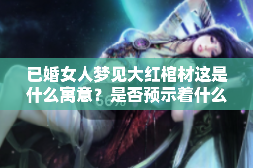 已婚女人梦见大红棺材这是什么寓意？是否预示着什么特殊的事情发生呢