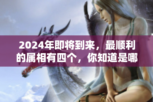 2024年即将到来，最顺利的属相有四个，你知道是哪几个吗