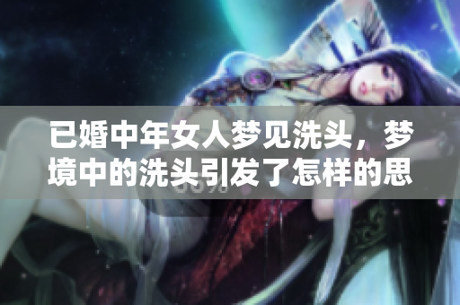 已婚中年女人梦见洗头，梦境中的洗头引发了怎样的思考和启示呢