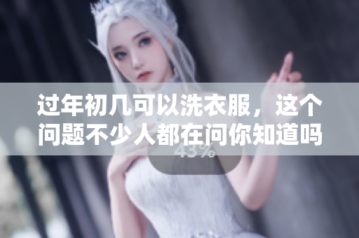 过年初几可以洗衣服，这个问题不少人都在问你知道吗