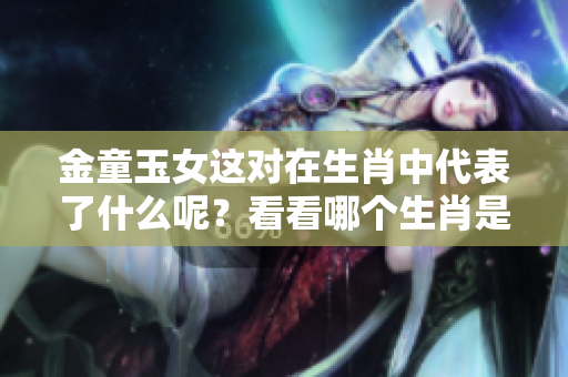 金童玉女这对在生肖中代表了什么呢？看看哪个生肖是最佳选择吧