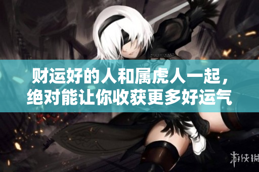 财运好的人和属虎人一起，绝对能让你收获更多好运气