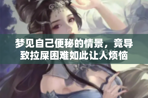 梦见自己便秘的情景，竟导致拉屎困难如此让人烦恼