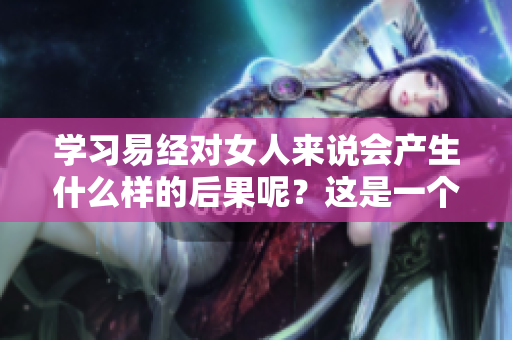 学习易经对女人来说会产生什么样的后果呢？这是一个值得探讨的问题。