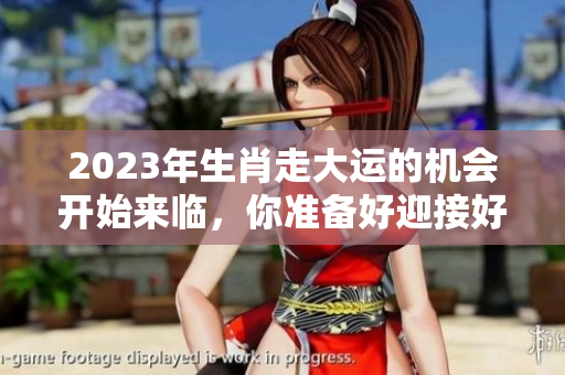 2023年生肖走大运的机会开始来临，你准备好迎接好运了吗