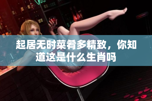 起居无时菜肴多精致，你知道这是什么生肖吗