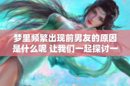 梦里频繁出现前男友的原因是什么呢 让我们一起探讨一下这个现象