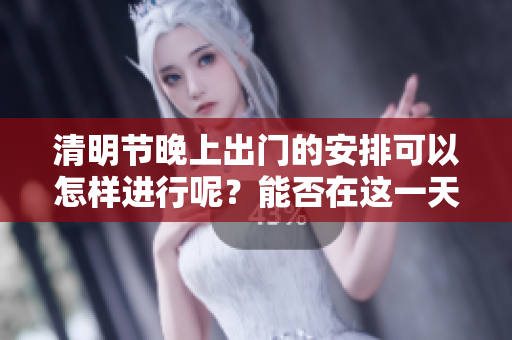 清明节晚上出门的安排可以怎样进行呢？能否在这一天晚上出门？