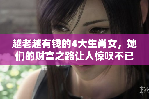 越老越有钱的4大生肖女，她们的财富之路让人惊叹不已