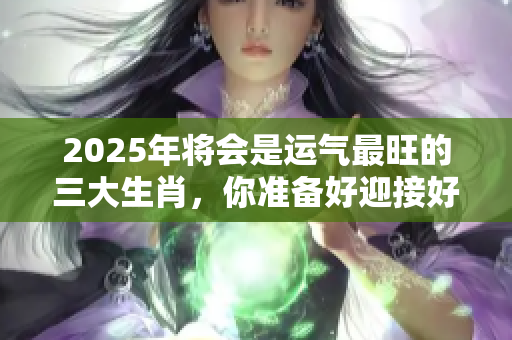 2025年将会是运气最旺的三大生肖，你准备好迎接好运了吗
