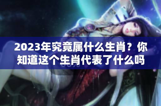 2023年究竟属什么生肖？你知道这个生肖代表了什么吗？