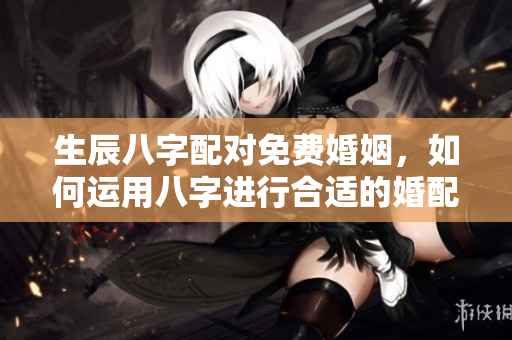 生辰八字配对免费婚姻，如何运用八字进行合适的婚配分析