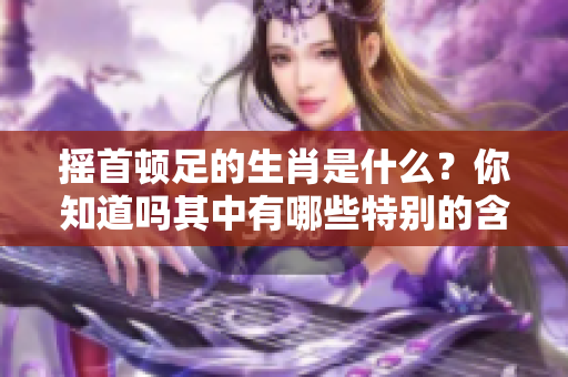摇首顿足的生肖是什么？你知道吗其中有哪些特别的含义呢