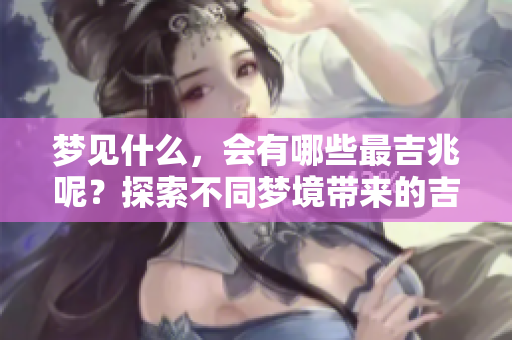 梦见什么，会有哪些最吉兆呢？探索不同梦境带来的吉祥预示。