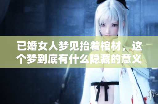 已婚女人梦见抬着棺材，这个梦到底有什么隐藏的意义呢