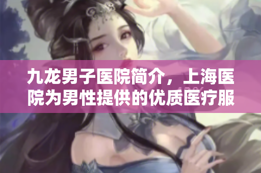 九龙男子医院简介，上海医院为男性提供的优质医疗服务详解