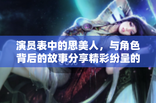 演员表中的思美人，与角色背后的故事分享精彩纷呈的阵容