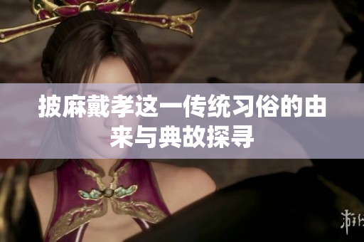 披麻戴孝这一传统习俗的由来与典故探寻