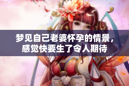 梦见自己老婆怀孕的情景，感觉快要生了令人期待