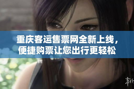 重庆客运售票网全新上线，便捷购票让您出行更轻松