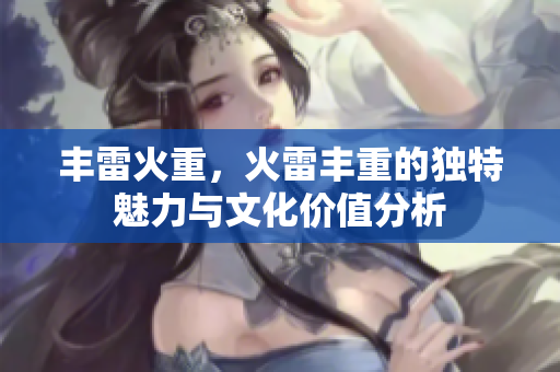 丰雷火重，火雷丰重的独特魅力与文化价值分析