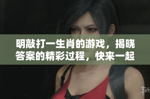 明敲打一生肖的游戏，揭晓答案的精彩过程，快来一起参与吧！