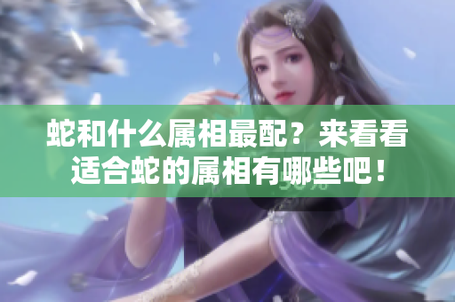 蛇和什么属相最配？来看看适合蛇的属相有哪些吧！