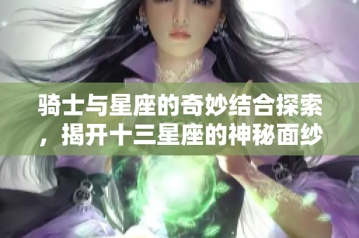 骑士与星座的奇妙结合探索，揭开十三星座的神秘面纱