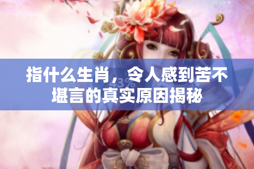 指什么生肖，令人感到苦不堪言的真实原因揭秘