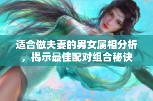 适合做夫妻的男女属相分析，揭示最佳配对组合秘诀