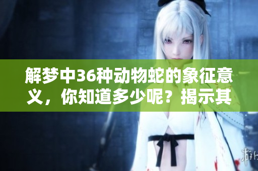 解梦中36种动物蛇的象征意义，你知道多少呢？揭示其背后的深层次含义。