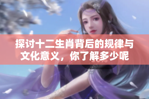 探讨十二生肖背后的规律与文化意义，你了解多少呢