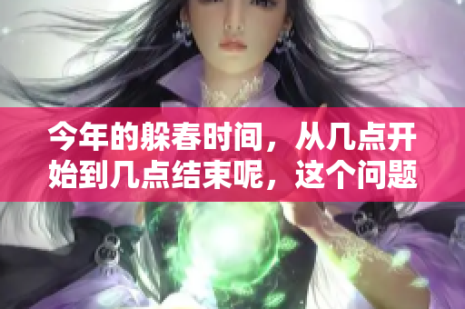 今年的躲春时间，从几点开始到几点结束呢，这个问题值得关注。