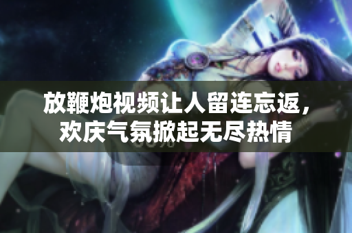 放鞭炮视频让人留连忘返，欢庆气氛掀起无尽热情