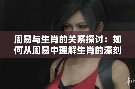 周易与生肖的关系探讨：如何从周易中理解生肖的深刻含义