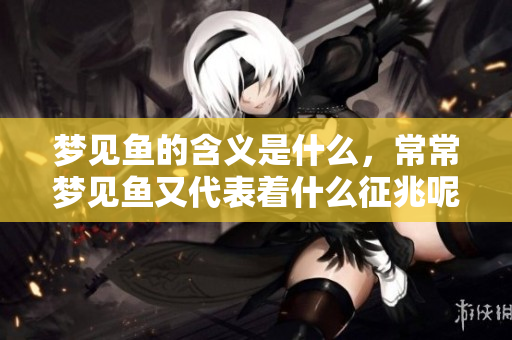 梦见鱼的含义是什么，常常梦见鱼又代表着什么征兆呢