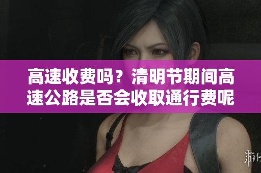 高速收费吗？清明节期间高速公路是否会收取通行费呢？