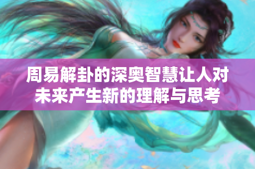 周易解卦的深奥智慧让人对未来产生新的理解与思考