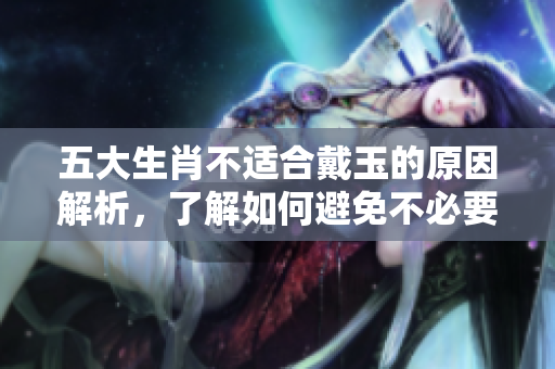 五大生肖不适合戴玉的原因解析，了解如何避免不必要的困扰