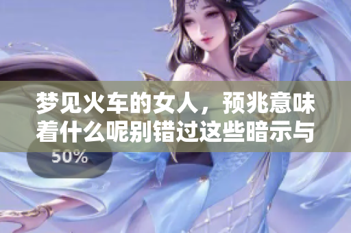 梦见火车的女人，预兆意味着什么呢别错过这些暗示与解读
