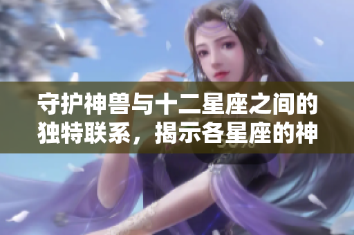 守护神兽与十二星座之间的独特联系，揭示各星座的神秘守护者