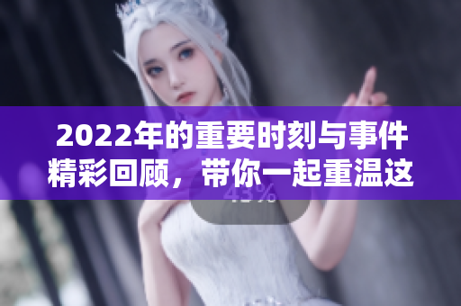 2022年的重要时刻与事件精彩回顾，带你一起重温这一年的回忆与经历
